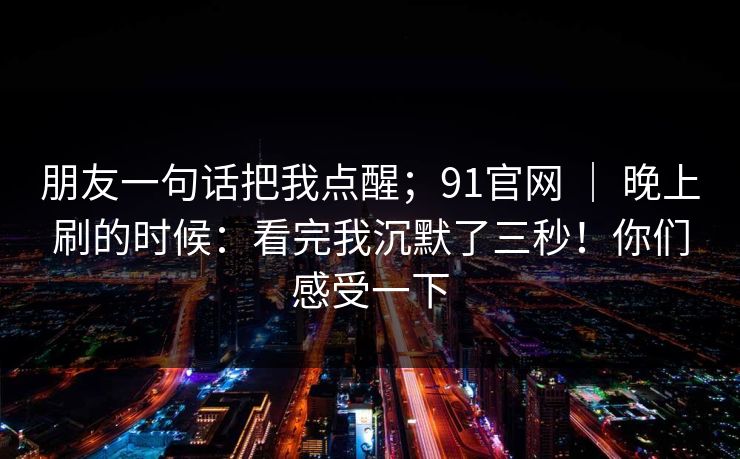 朋友一句话把我点醒；91官网 ｜ 晚上刷的时候：看完我沉默了三秒！你们感受一下