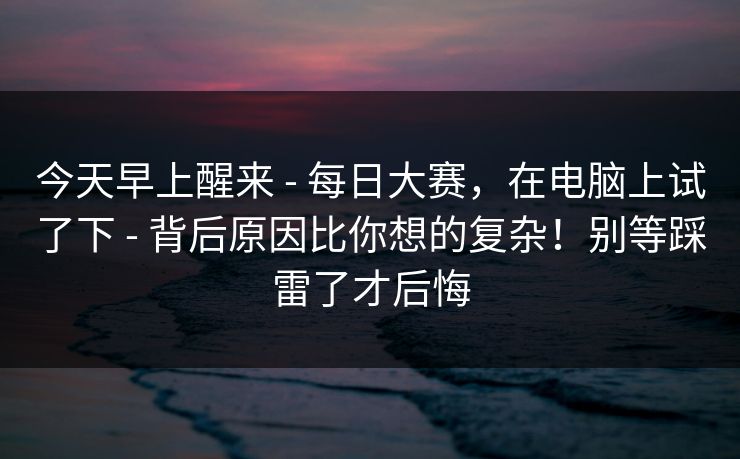 今天早上醒来 - 每日大赛，在电脑上试了下 - 背后原因比你想的复杂！别等踩雷了才后悔