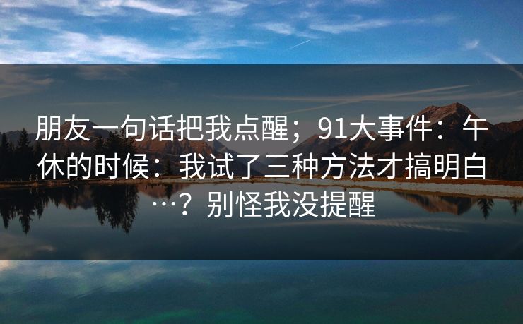 朋友一句话把我点醒；91大事件：午休的时候：我试了三种方法才搞明白…？别怪我没提醒
