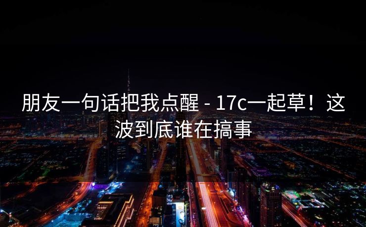 朋友一句话把我点醒 - 17c一起草！这波到底谁在搞事
