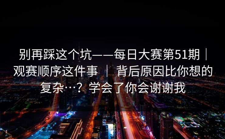 别再踩这个坑——每日大赛第51期｜观赛顺序这件事 ｜ 背后原因比你想的复杂…？学会了你会谢谢我