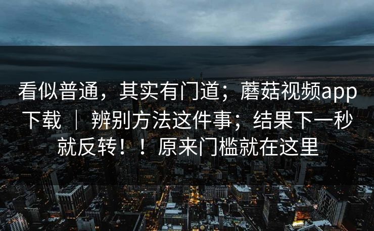 看似普通，其实有门道；蘑菇视频app下载 ｜ 辨别方法这件事；结果下一秒就反转！！原来门槛就在这里