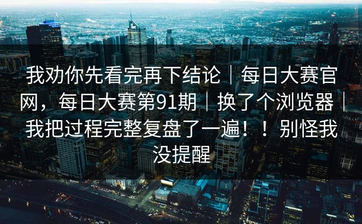 我劝你先看完再下结论｜每日大赛官网，每日大赛第91期｜换了个浏览器｜我把过程完整复盘了一遍！！别怪我没提醒