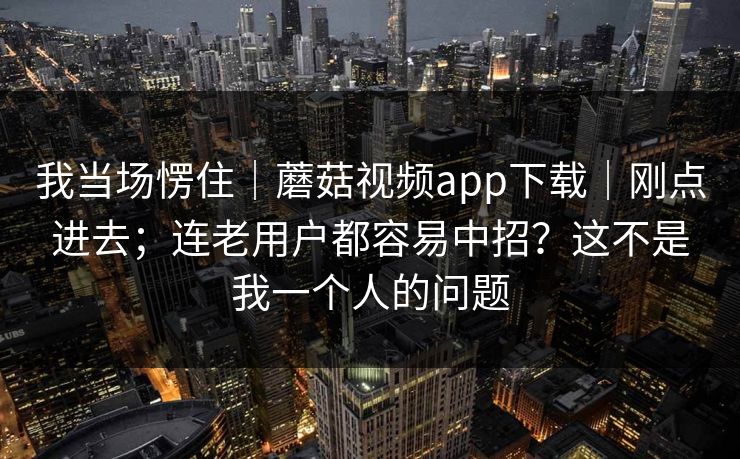 我当场愣住｜蘑菇视频app下载｜刚点进去；连老用户都容易中招？这不是我一个人的问题