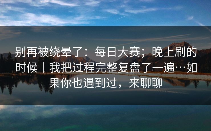 别再被绕晕了：每日大赛；晚上刷的时候｜我把过程完整复盘了一遍…如果你也遇到过，来聊聊
