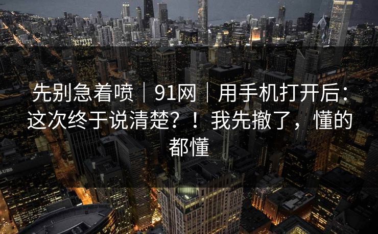 先别急着喷｜91网｜用手机打开后：这次终于说清楚？！我先撤了，懂的都懂
