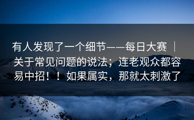 有人发现了一个细节——每日大赛 ｜ 关于常见问题的说法；连老观众都容易中招！！如果属实，那就太刺激了