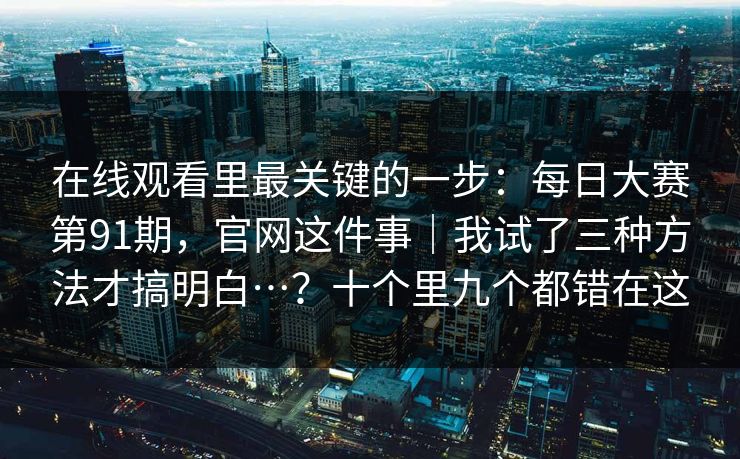 在线观看里最关键的一步：每日大赛第91期，官网这件事｜我试了三种方法才搞明白…？十个里九个都错在这
