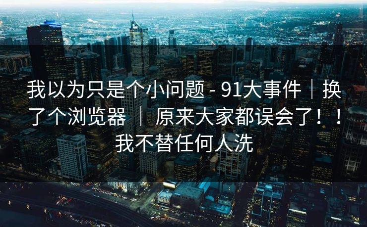 我以为只是个小问题 - 91大事件｜换了个浏览器 ｜ 原来大家都误会了！！我不替任何人洗