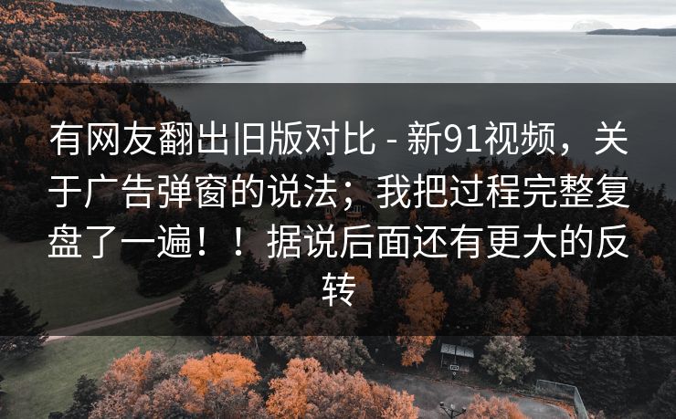 有网友翻出旧版对比 - 新91视频，关于广告弹窗的说法；我把过程完整复盘了一遍！！据说后面还有更大的反转