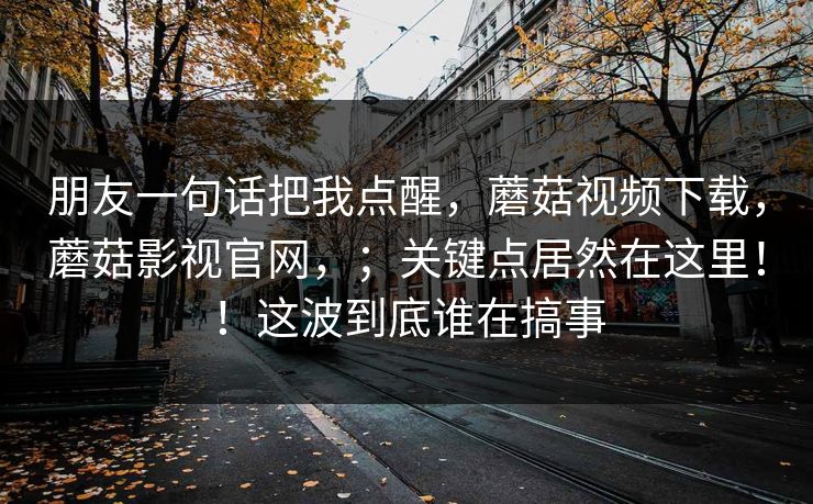 朋友一句话把我点醒，蘑菇视频下载，蘑菇影视官网，；关键点居然在这里！！这波到底谁在搞事