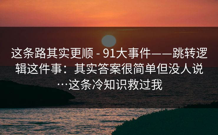 这条路其实更顺 - 91大事件——跳转逻辑这件事：其实答案很简单但没人说…这条冷知识救过我