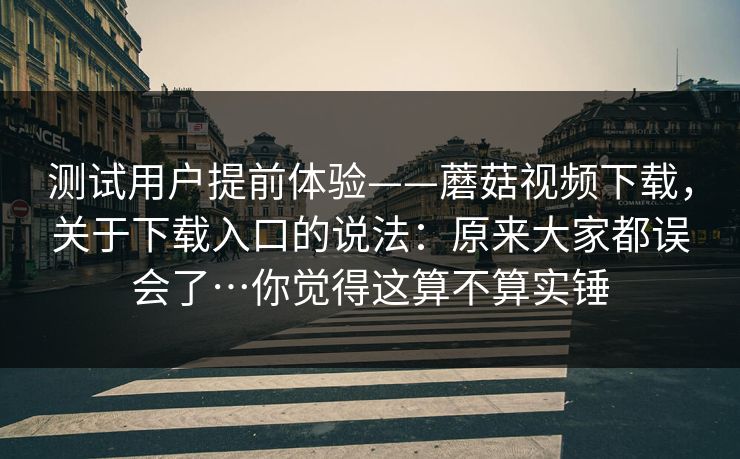 测试用户提前体验——蘑菇视频下载，关于下载入口的说法：原来大家都误会了…你觉得这算不算实锤