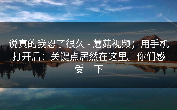 说真的我忍了很久 - 蘑菇视频；用手机打开后：关键点居然在这里。你们感受一下