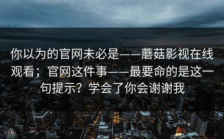 你以为的官网未必是——蘑菇影视在线观看；官网这件事——最要命的是这一句提示？学会了你会谢谢我