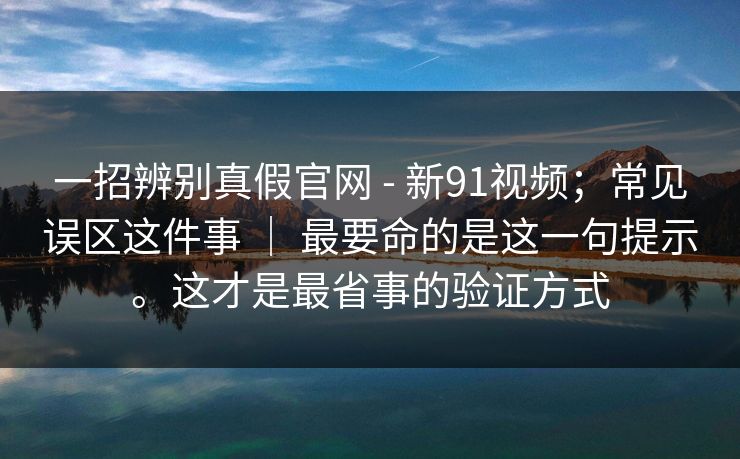 一招辨别真假官网 - 新91视频;常见误区这件事 | 最要命的是这一句提示。这才是最省事的验证方式 一招辨别真假官网 - 新91视频;常见误区这件事 | 最要命的是这一句提示。这才是最省事的验证方式