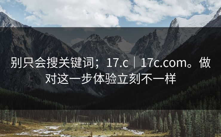 别只会搜关键词；17.c｜17c.com。做对这一步体验立刻不一样