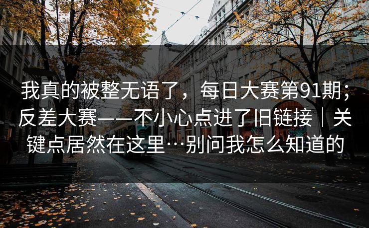 我真的被整无语了，每日大赛第91期；反差大赛——不小心点进了旧链接｜关键点居然在这里…别问我怎么知道的