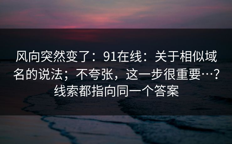 风向突然变了:91在线:关于相似域名的说法;不夸张,这一步很重要…?线索都指向同一个答案 风向突然变了:91在线:关于相似域名的说法;不夸张,这一步很重要…?线索都指向同一个答案