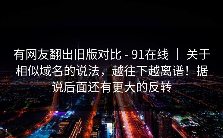 有网友翻出旧版对比 - 91在线 | 关于相似域名的说法,越往下越离谱!据说后面还有更大的反转 有网友翻出旧版对比 - 91在线 | 关于相似域名的说法,越往下越离谱!据说后面还有更大的反转
