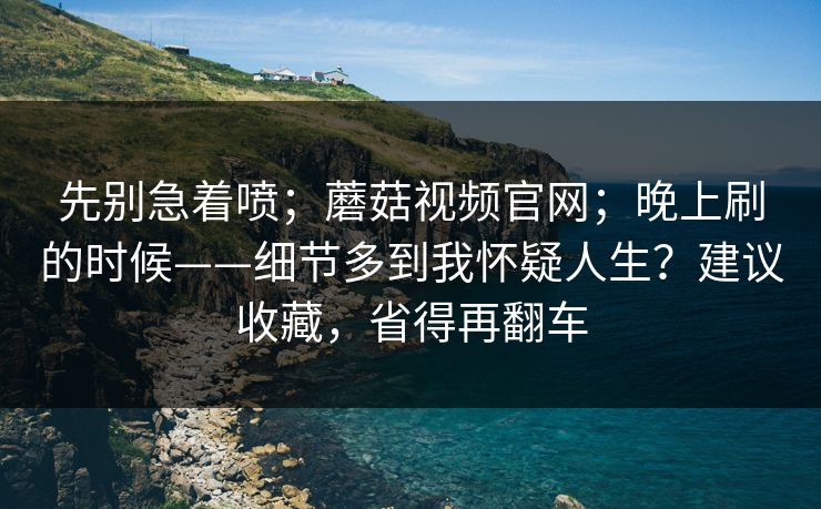 先别急着喷；蘑菇视频官网；晚上刷的时候——细节多到我怀疑人生？建议收藏，省得再翻车