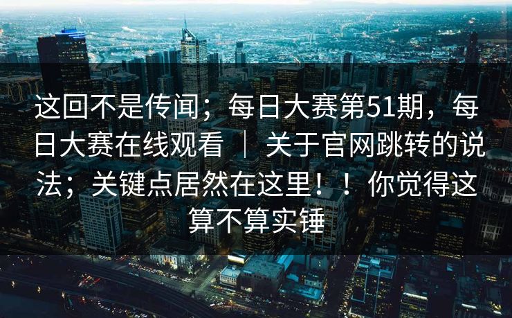 这回不是传闻；每日大赛第51期，每日大赛在线观看 ｜ 关于官网跳转的说法；关键点居然在这里！！你觉得这算不算实锤