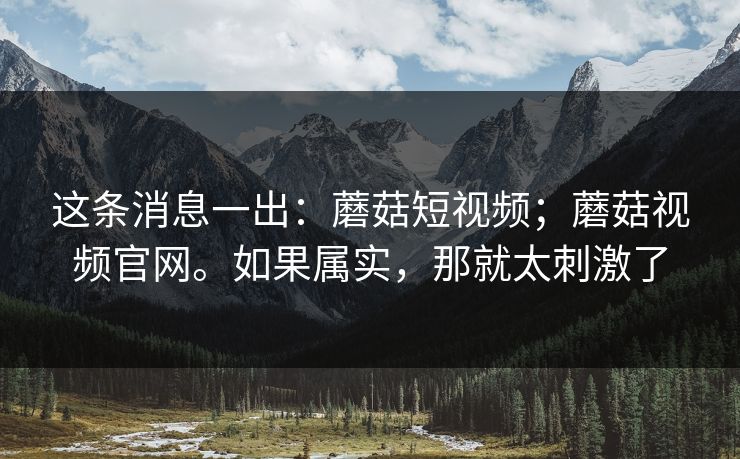 这条消息一出：蘑菇短视频；蘑菇视频官网。如果属实，那就太刺激了