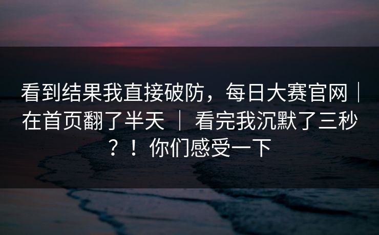 看到结果我直接破防，每日大赛官网｜在首页翻了半天 ｜ 看完我沉默了三秒？！你们感受一下